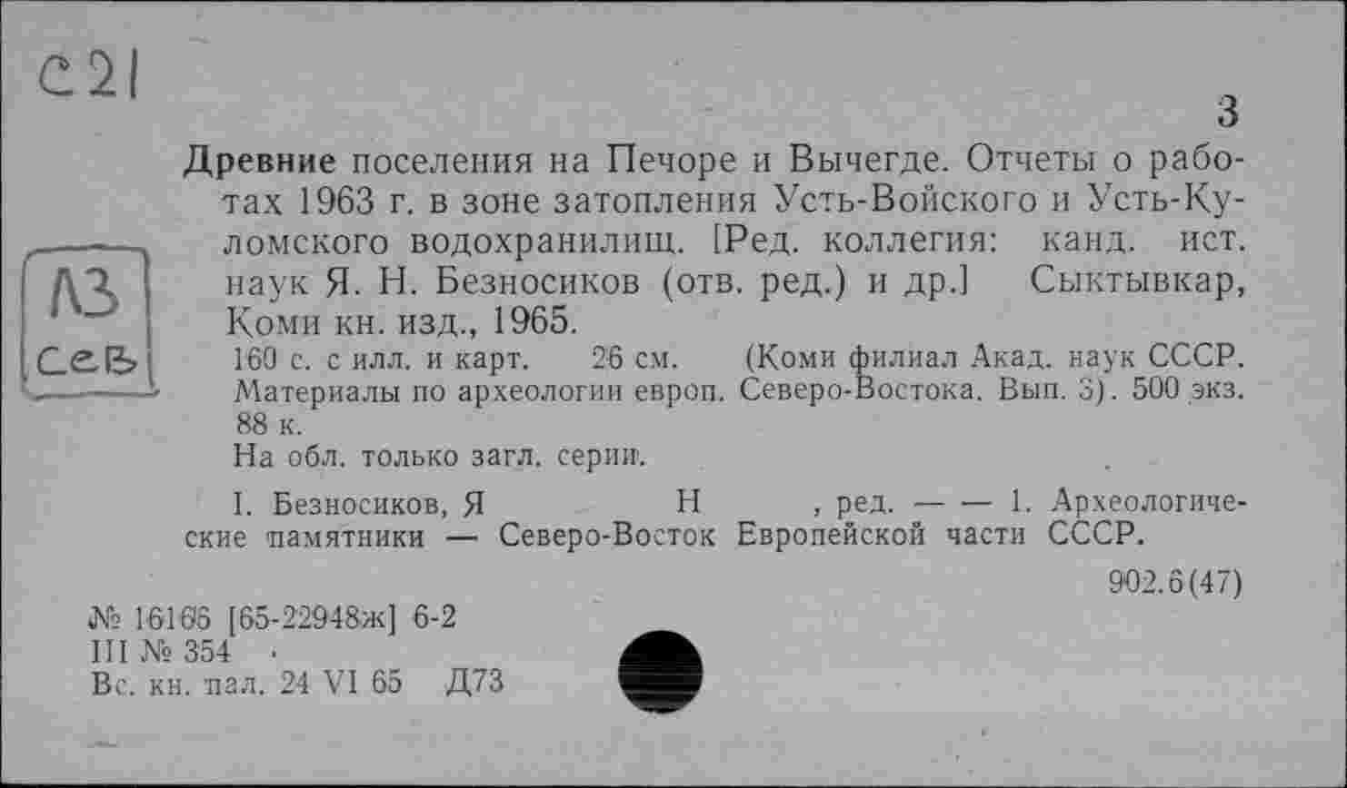 ﻿Cil
A3
Ce-fe
3
Древние поселения на Печоре и Вычегде. Отчеты о работах 1963 г. в зоне затопления Усть-Войского и Усть-Ку-ломского водохранилищ. [Ред. коллегия: канд. ист. наук Я. Н. Безносиков (отв. ред.) и др.] Сыктывкар, Коми кн. изд., 1965.
Г60 с. с илл. и карт. 26 см. (Коми филиал Акад, наук СССР. Материалы по археологии европ. Северо-Востока. Вып. 3). 500 экз. 88 к.
На обл. только загл. серии.
I. Безносиков, Я	Н , ред. — — 1. Археологиче-
ские памятники — Северо-Восток Европейской части СССР.
902.8(47)
№ 16168 [65-22948ж] 6-2
III № 354 ■
Вс. кн. пал. 24 VI 65 Д73